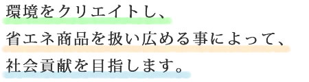 環境をクリエイトし、省エネ商品を扱い広める事によって、社会貢献を目指します。